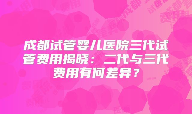 成都试管婴儿医院三代试管费用揭晓:二代与三代费用有何差异?