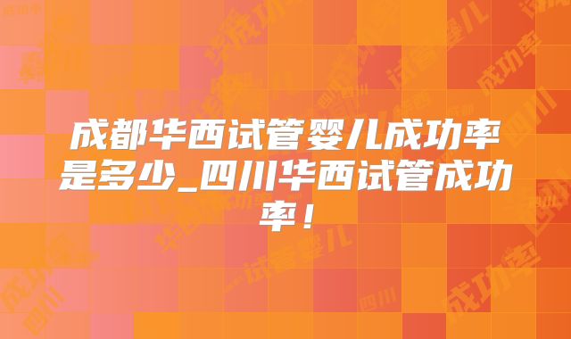 成都华西试管婴儿成功率是多少_四川华西试管成功率!