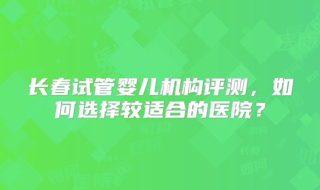 长春试管婴儿机构评测,如何选择较适合的医院?