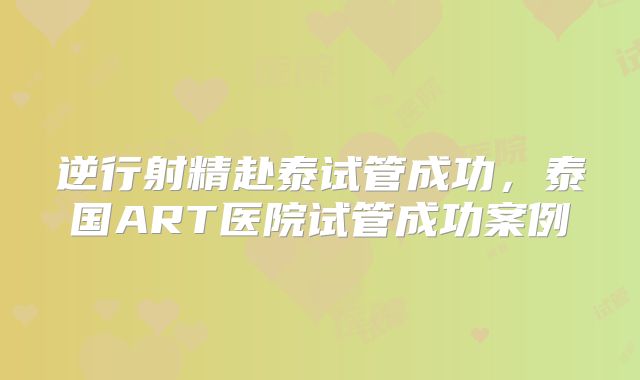 逆行射精赴泰试管成功,泰国ART医院试管成功案例