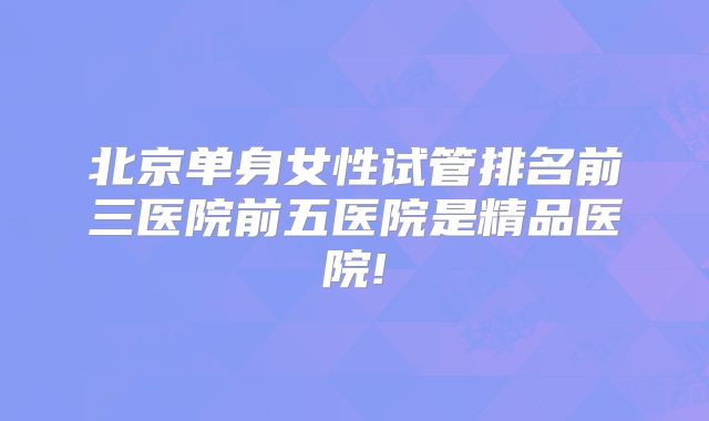北京单身女性试管排名前三医院前五医院是精品医院!