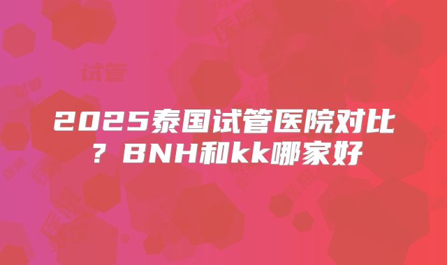 2025泰国试管医院对比?BNH和kk哪家好