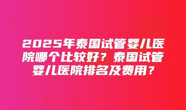 2025年泰国试管婴儿医院哪个比较好?泰国试管婴儿医院排名及费用?