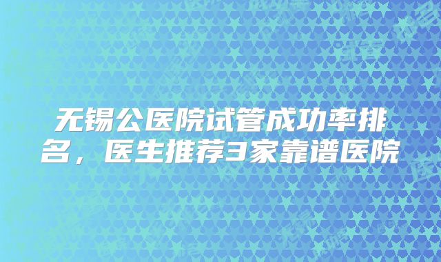 无锡公医院试管成功率排名,医生推荐3家靠谱医院