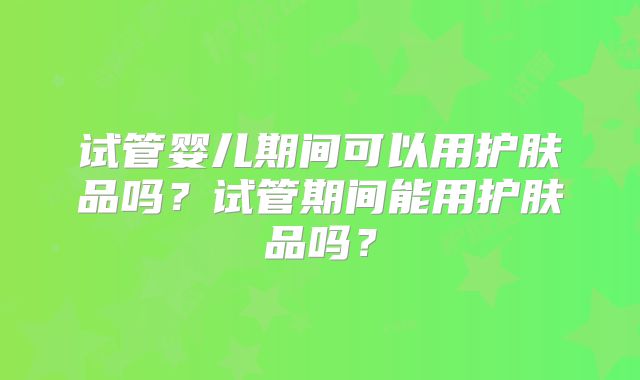 试管婴儿期间可以用护肤品吗?试管期间能用护肤品吗?
