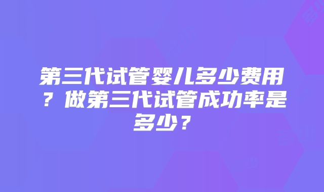第三代试管婴儿多少费用？做第三代试管成功率是多少？