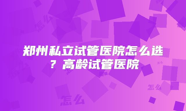 郑州私立试管医院怎么选?高龄试管医院