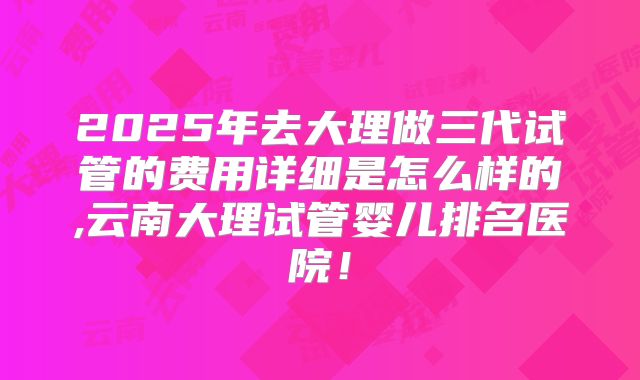 2025年去大理做三代试管的费用详细是怎么样的,云南大理试管婴儿排名医院!