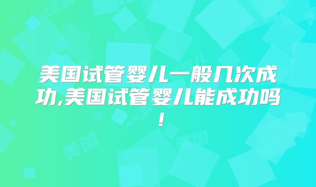 美国试管婴儿一般几次成功,美国试管婴儿能成功吗!