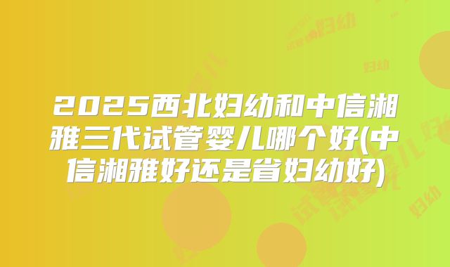2025西北妇幼和中信湘雅三代试管婴儿哪个好(中信湘雅好还是省妇幼好)