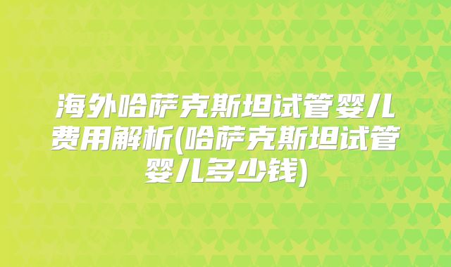 海外哈萨克斯坦试管婴儿费用解析(哈萨克斯坦试管婴儿多少钱)