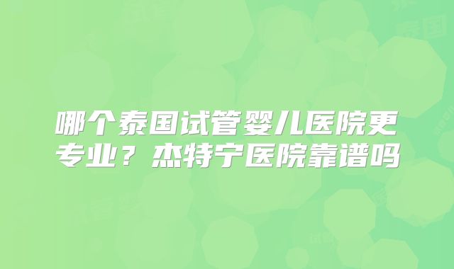 哪个泰国试管婴儿医院更专业?杰特宁医院靠谱吗