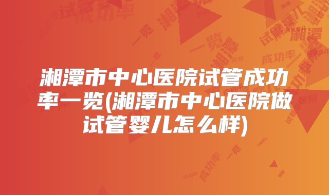 湘潭市中心医院试管成功率一览(湘潭市中心医院做试管婴儿怎么样)