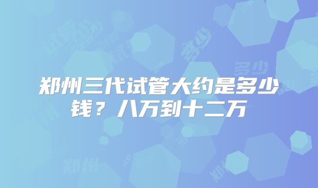郑州三代试管大约是多少钱?八万到十二万