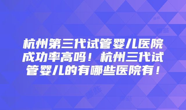 杭州第三代试管婴儿医院成功率高吗！杭州三代试管婴儿的有哪些医院有！