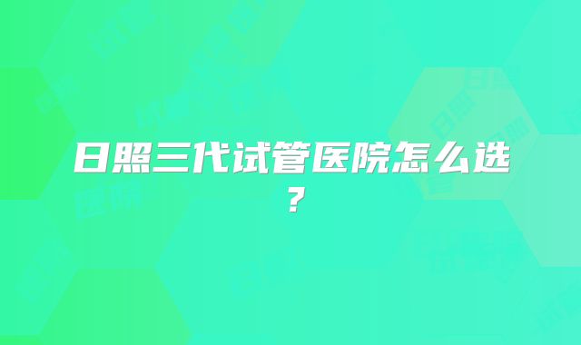 日照三代试管医院怎么选?