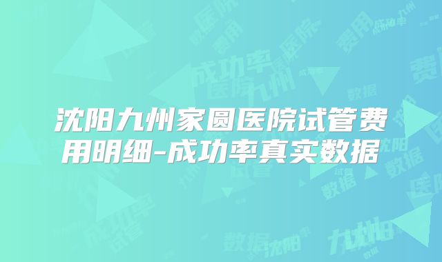 沈阳九州家圆医院试管费用明细-成功率真实数据