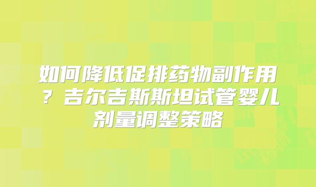 如何降低促排药物副作用？吉尔吉斯斯坦试管婴儿剂量调整策略