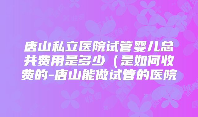 唐山私立医院试管婴儿总共费用是多少(是如何收费的-唐山能做试管的医院