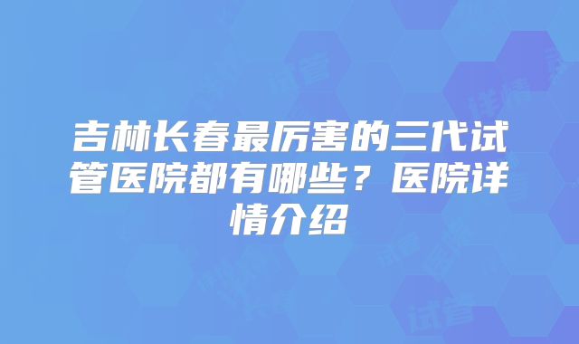 吉林长春最厉害的三代试管医院都有哪些？医院详情介绍