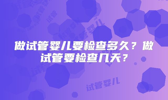 做试管婴儿要检查多久?做试管要检查几天?