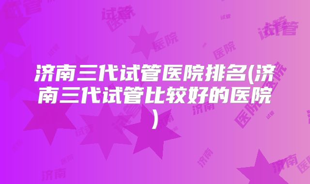 济南三代试管医院排名(济南三代试管比较好的医院)