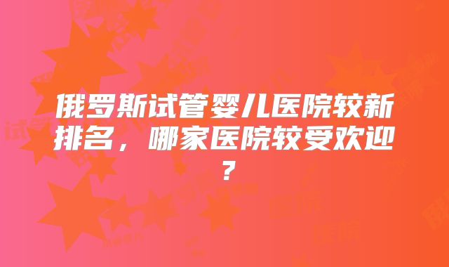 俄罗斯试管婴儿医院较新排名,哪家医院较受欢迎?