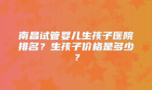 南昌试管婴儿生孩子医院排名?生孩子价格是多少?