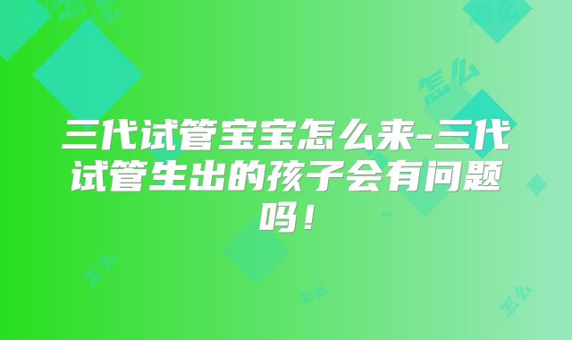 三代试管宝宝怎么来-三代试管生出的孩子会有问题吗!