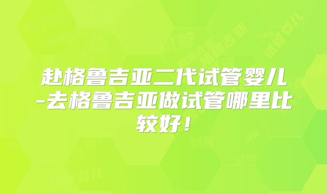 赴格鲁吉亚二代试管婴儿-去格鲁吉亚做试管哪里比较好!
