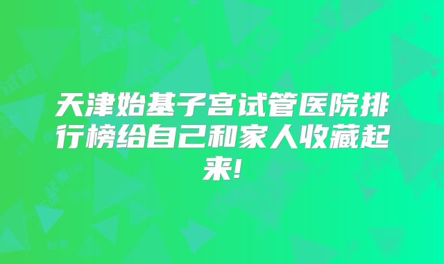 天津始基子宫试管医院排行榜给自己和家人收藏起来!