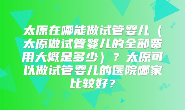 太原在哪能做试管婴儿（太原做试管婴儿的全部费用大概是多少）？太原可以做试管婴儿的医院哪家比较好？