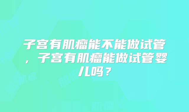 子宫有肌瘤能不能做试管,子宫有肌瘤能做试管婴儿吗?
