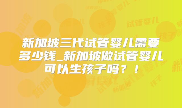 新加坡三代试管婴儿需要多少钱_新加坡做试管婴儿可以生孩子吗?!