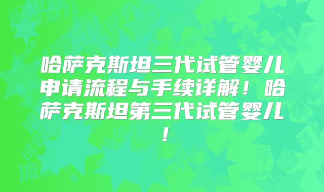 哈萨克斯坦三代试管婴儿申请流程与手续详解!哈萨克斯坦第三代试管婴儿!