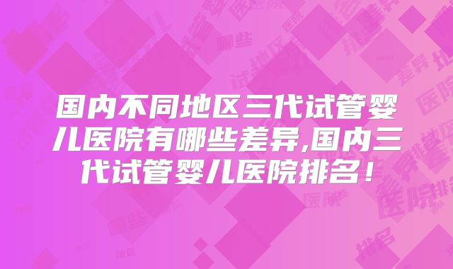 国内不同地区三代试管婴儿医院有哪些差异,国内三代试管婴儿医院排名!