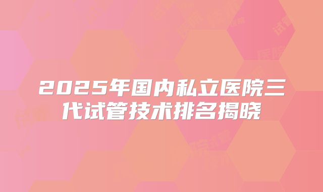 2025年国内私立医院三代试管技术排名揭晓