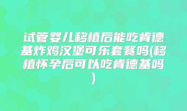 试管婴儿移植后能吃肯德基炸鸡汉堡可乐套餐吗(移植怀孕后可以吃肯德基吗)