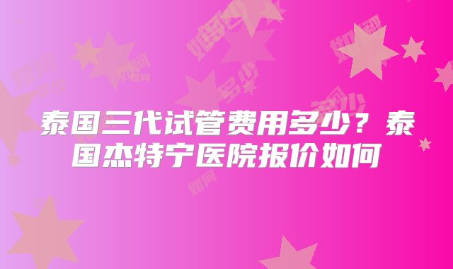 泰国三代试管费用多少？泰国杰特宁医院报价如何