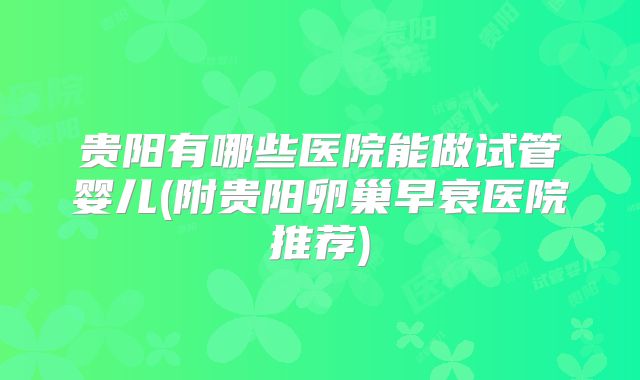 贵阳有哪些医院能做试管婴儿(附贵阳卵巢早衰医院推荐)