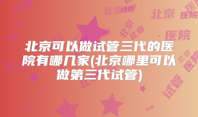 北京可以做试管三代的医院有哪几家(北京哪里可以做第三代试管)