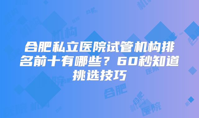 合肥私立医院试管机构排名前十有哪些？60秒知道挑选技巧