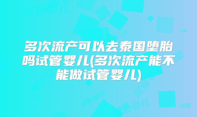 多次流产可以去泰国堕胎吗试管婴儿(多次流产能不能做试管婴儿)
