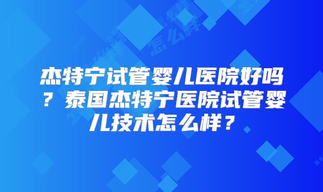 杰特宁试管婴儿医院好吗?泰国杰特宁医院试管婴儿技术怎么样?