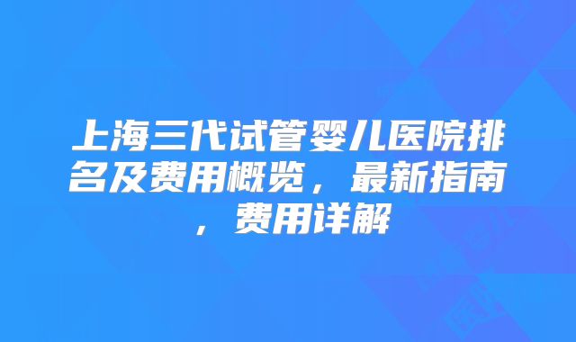 上海三代试管婴儿医院排名及费用概览,最新指南,费用详解
