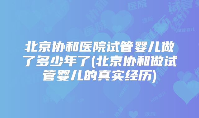 北京协和医院试管婴儿做了多少年了(北京协和做试管婴儿的真实经历)