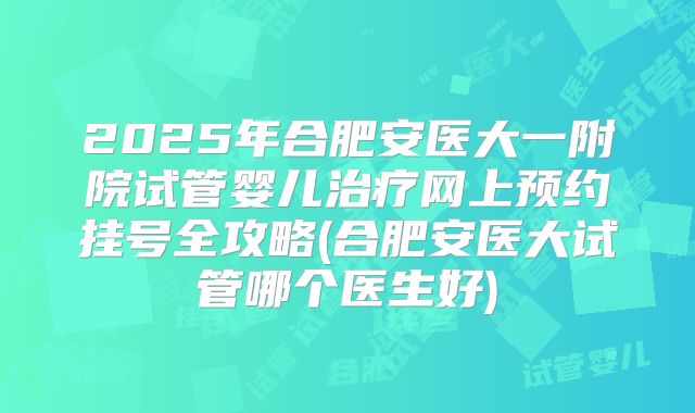 2025年合肥安医大一附院试管婴儿治疗网上预约挂号全攻略(合肥安医大试管哪个医生好)