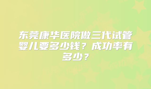 东莞康华医院做三代试管婴儿要多少钱?成功率有多少?