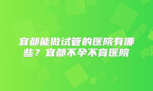 宜都能做试管的医院有哪些?宜都不孕不育医院