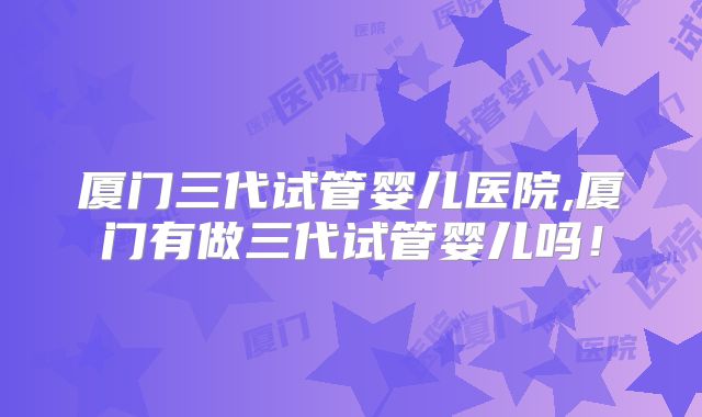 厦门三代试管婴儿医院,厦门有做三代试管婴儿吗！